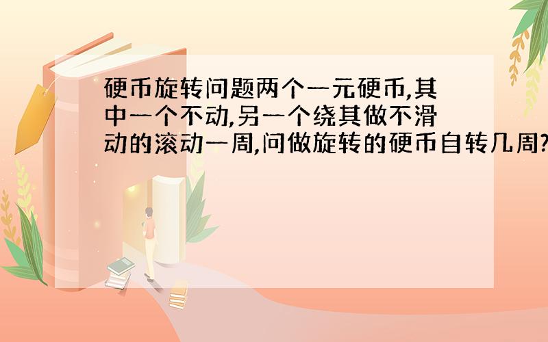 硬币旋转问题两个一元硬币,其中一个不动,另一个绕其做不滑动的滚动一周,问做旋转的硬币自转几周?最好能给出步骤