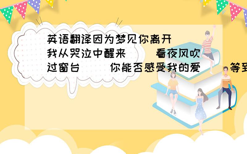 英语翻译因为梦见你离开 　　我从哭泣中醒来 　　看夜风吹过窗台 　　你能否感受我的爱 　　等到老去那一天 　　你是否还在