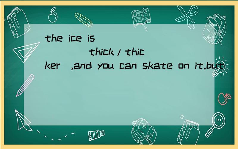 the ice is ______(thick/thicker),and you can skate on it.but