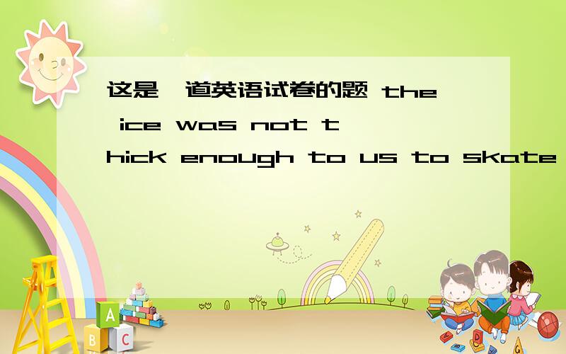 这是一道英语试卷的题 the ice was not thick enough to us to skate on=?我