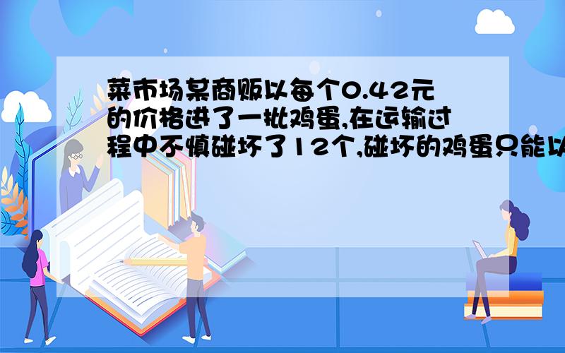 菜市场某商贩以每个0.42元的价格进了一批鸡蛋,在运输过程中不慎碰坏了12个,碰坏的鸡蛋只能以