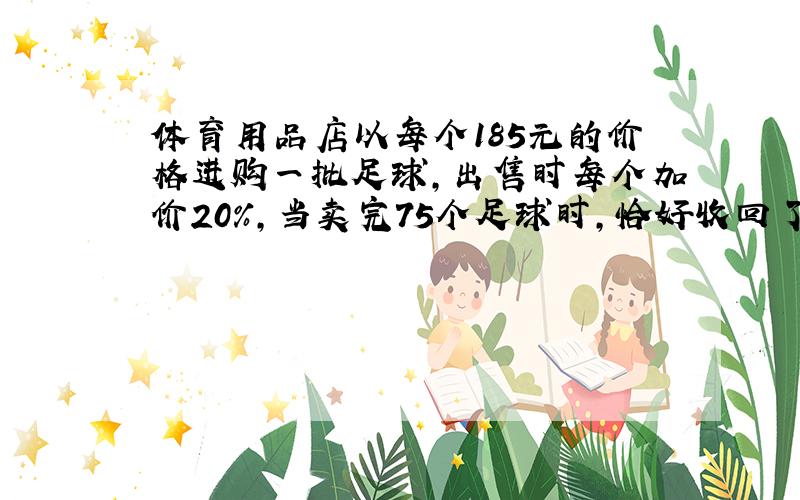 体育用品店以每个185元的价格进购一批足球,出售时每个加价20%,当卖完75个足球时,恰好收回了本钱,那么当这批足球全部