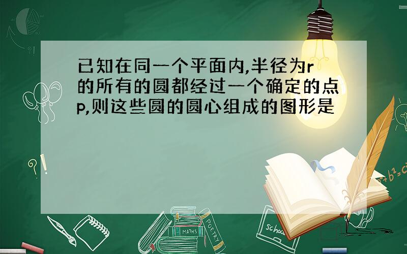 已知在同一个平面内,半径为r的所有的圆都经过一个确定的点p,则这些圆的圆心组成的图形是