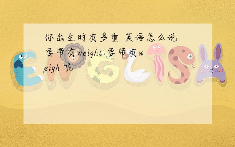 你出生时有多重 英语怎么说 要带有weight 要带有weigh 呢