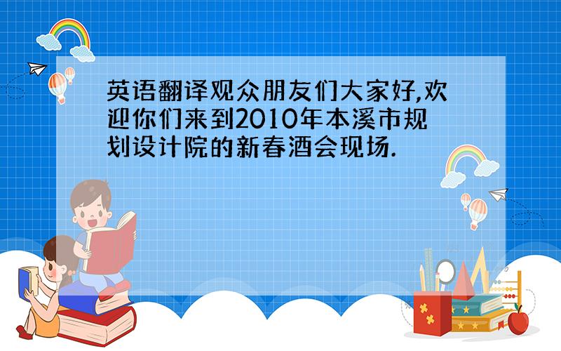 英语翻译观众朋友们大家好,欢迎你们来到2010年本溪市规划设计院的新春酒会现场.