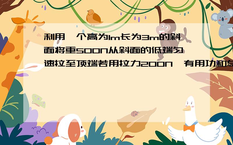 利用一个高为1m长为3m的斜面将重500N从斜面的低端匀速拉至顶端若用拉力200N,有用功和总功是多少?