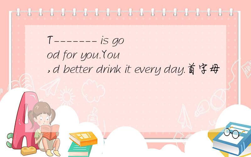 T------- is good for you.You,d better drink it every day.首字母