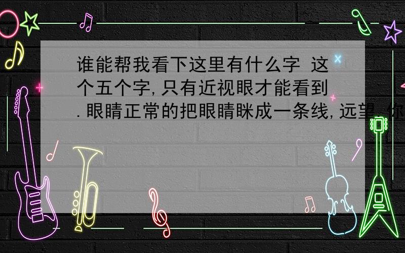 谁能帮我看下这里有什么字 这个五个字,只有近视眼才能看到.眼睛正常的把眼睛眯成一条线,远望.你看见了