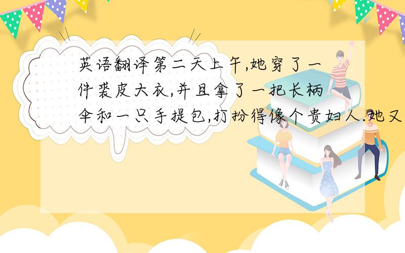 英语翻译第二天上午,她穿了一件裘皮大衣,并且拿了一把长柄伞和一只手提包,打扮得像个贵妇人.她又来到了那家商店并要求看昨天