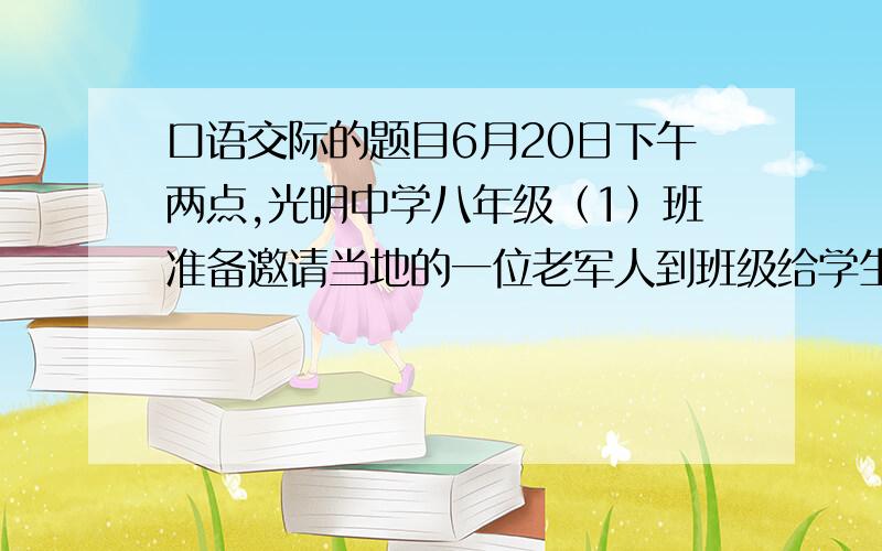 口语交际的题目6月20日下午两点,光明中学八年级（1）班准备邀请当地的一位老军人到班级给学生们上一堂课,如果你以班长的身