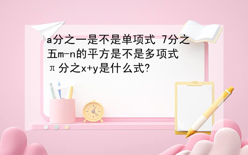 a分之一是不是单项式 7分之五m-n的平方是不是多项式 π分之x+y是什么式?