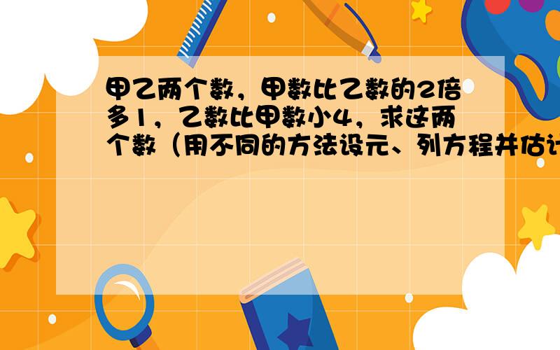 甲乙两个数，甲数比乙数的2倍多1，乙数比甲数小4，求这两个数（用不同的方法设元、列方程并估计解）