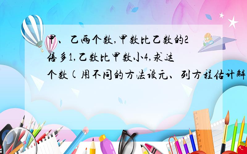 甲、乙两个数,甲数比乙数的2倍多1,乙数比甲数小4,求这个数(用不同的方法设元、列方程估计解）