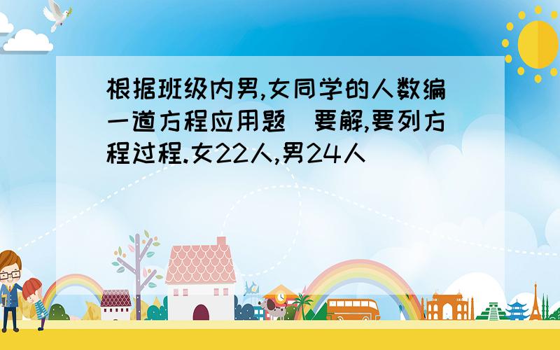 根据班级内男,女同学的人数编一道方程应用题（要解,要列方程过程.女22人,男24人