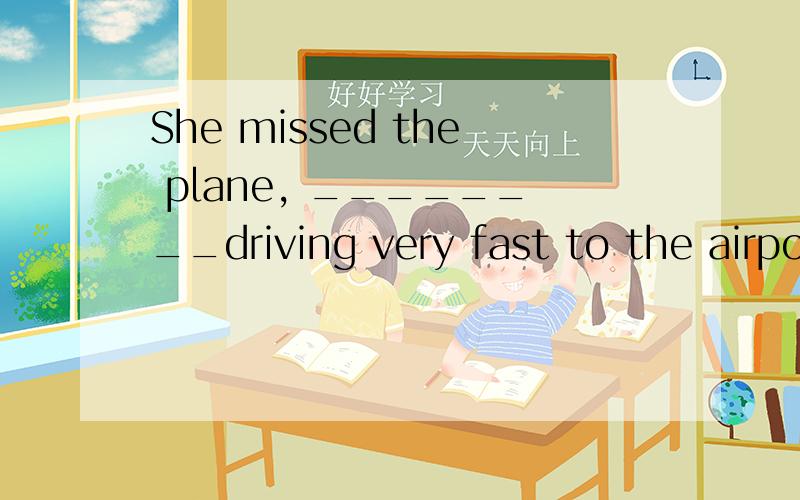 She missed the plane, ________driving very fast to the airpo