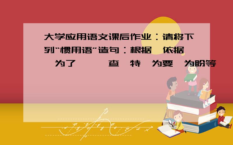 大学应用语文课后作业：请将下列“惯用语”造句：根据、依据、为了、兹、查、特、为要、为盼等