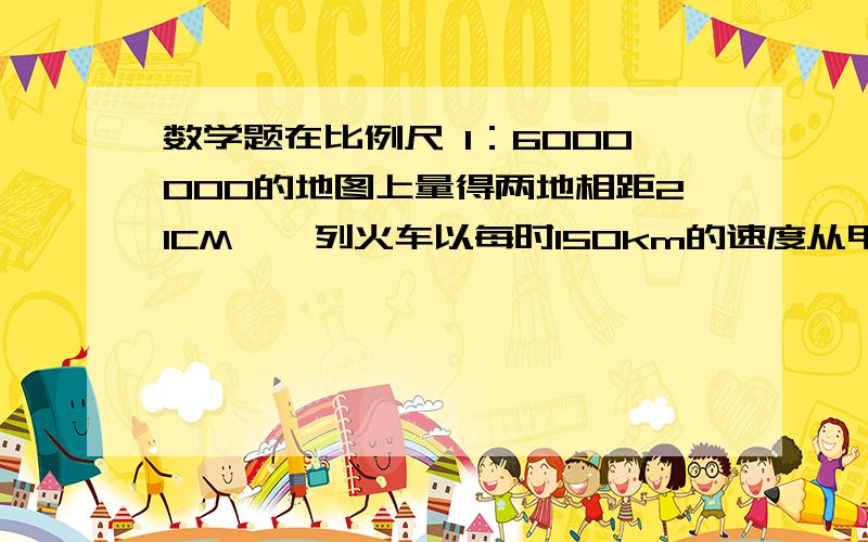 数学题在比例尺 1：6000000的地图上量得两地相距21CM,一列火车以每时150km的速度从甲开往乙几时行完?