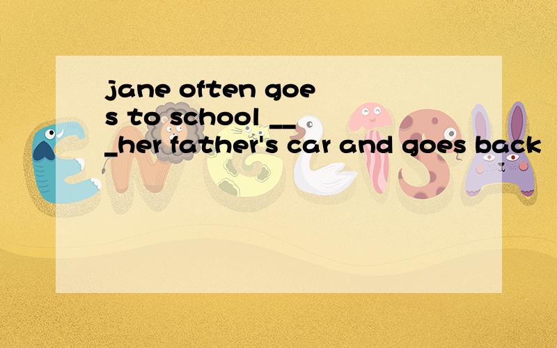 jane often goes to school ___her father's car and goes back