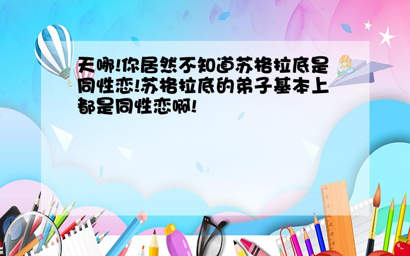 天哪!你居然不知道苏格拉底是同性恋!苏格拉底的弟子基本上都是同性恋啊!