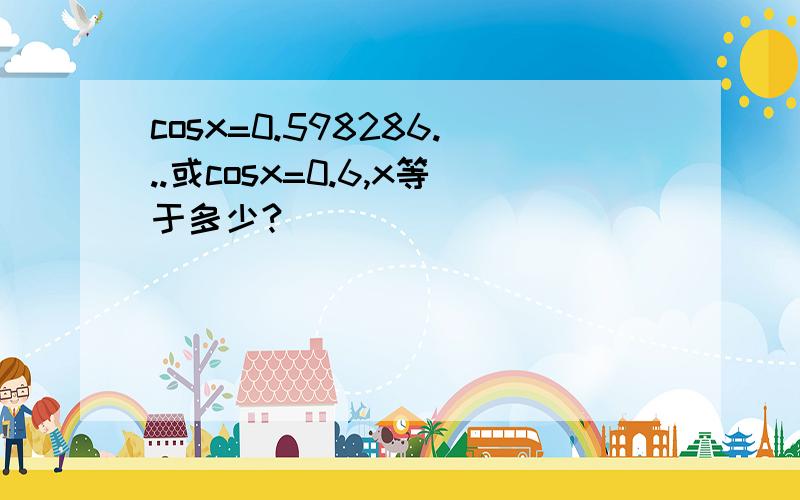 cosx=0.598286...或cosx=0.6,x等于多少?