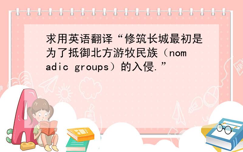 求用英语翻译“修筑长城最初是为了抵御北方游牧民族（nomadic groups）的入侵.”