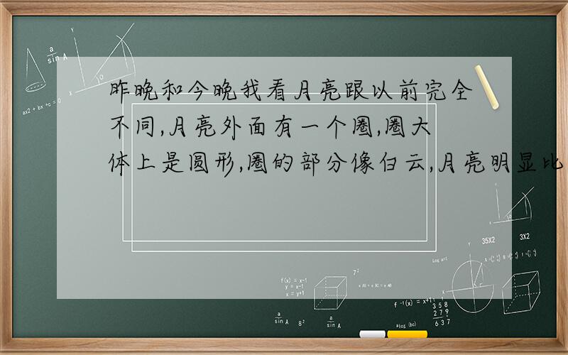 昨晚和今晚我看月亮跟以前完全不同,月亮外面有一个圈,圈大体上是圆形,圈的部分像白云,月亮明显比以...