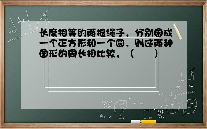 长度相等的两根绳子，分别围成一个正方形和一个圆，则这两种图形的周长相比较，（　　）