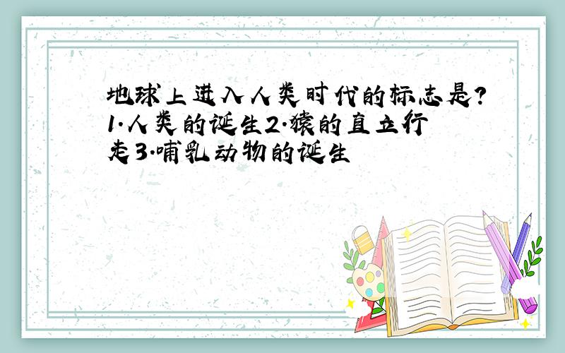 地球上进入人类时代的标志是?1.人类的诞生2.猿的直立行走3.哺乳动物的诞生