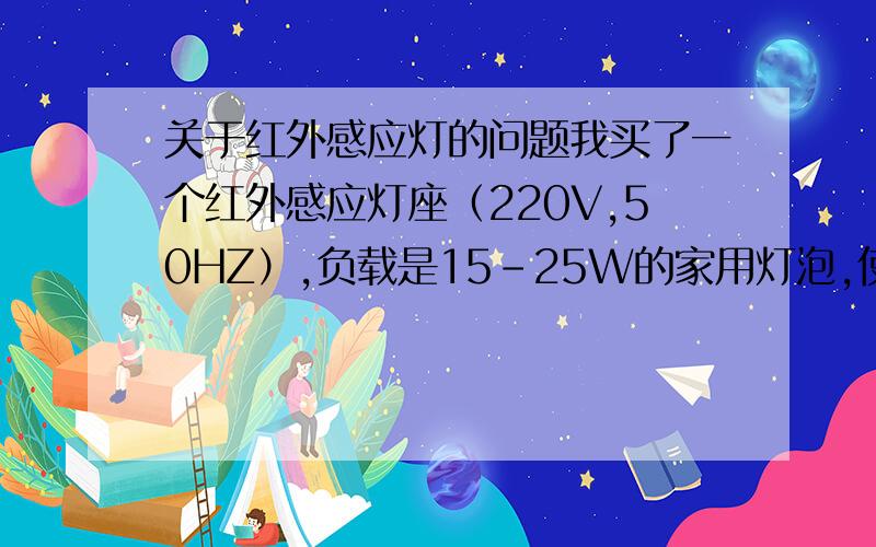 关于红外感应灯的问题我买了一个红外感应灯座（220V,50HZ）,负载是15-25W的家用灯泡,使用一切正常.想用一个继