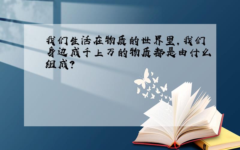 我们生活在物质的世界里,我们身边成千上万的物质都是由什么组成?