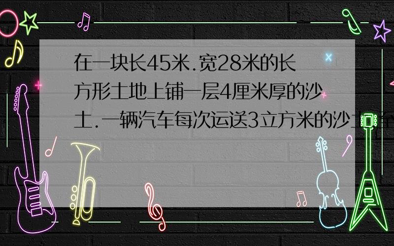 在一块长45米.宽28米的长方形土地上铺一层4厘米厚的沙土.一辆汽车每次运送3立方米的沙土,至少需要运多少