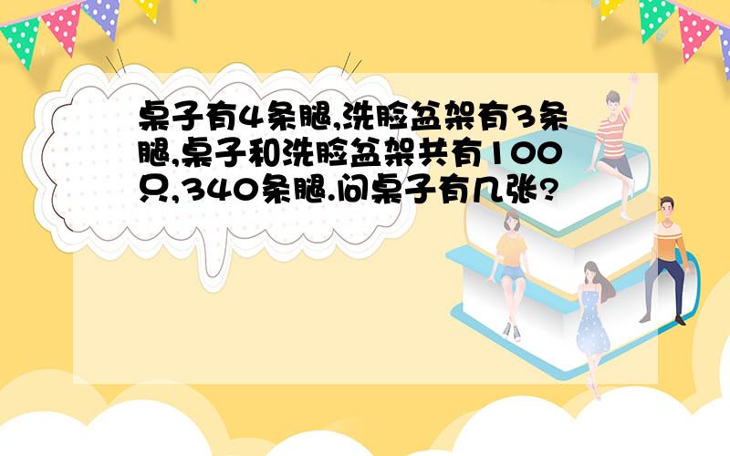 桌子有4条腿,洗脸盆架有3条腿,桌子和洗脸盆架共有100只,340条腿.问桌子有几张?