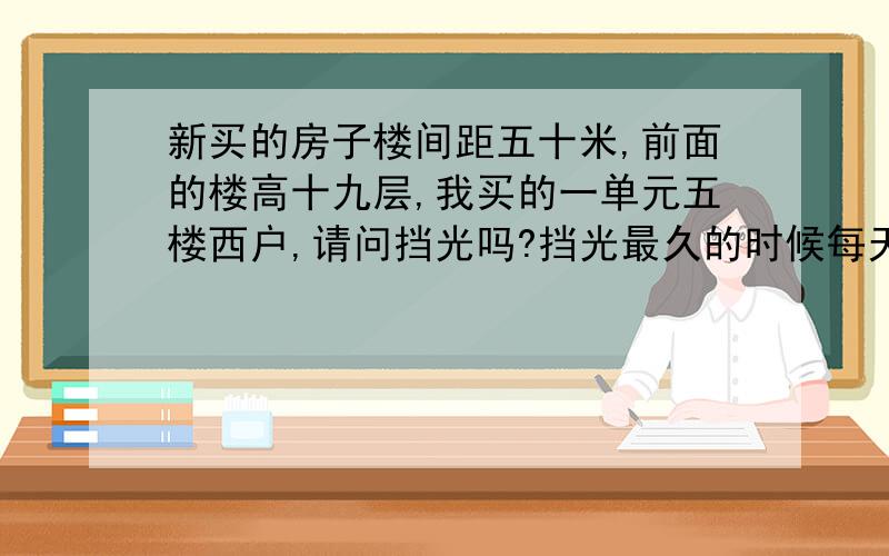 新买的房子楼间距五十米,前面的楼高十九层,我买的一单元五楼西户,请问挡光吗?挡光最久的时候每天可以照几个小时?谢谢.