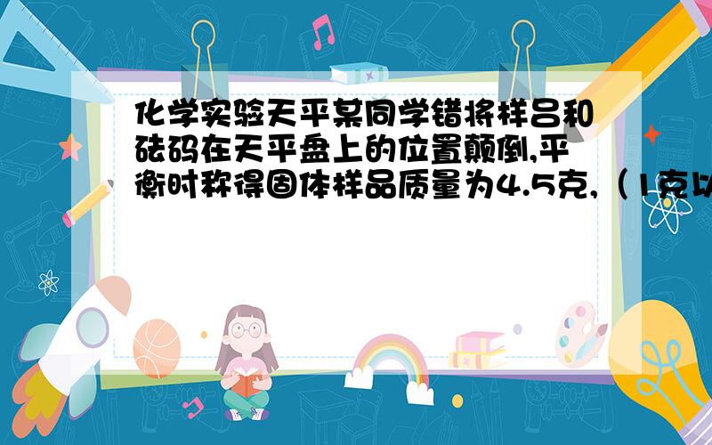 化学实验天平某同学错将样吕和砝码在天平盘上的位置颠倒,平衡时称得固体样品质量为4.5克,（1克以下使用游码）,则样品实际