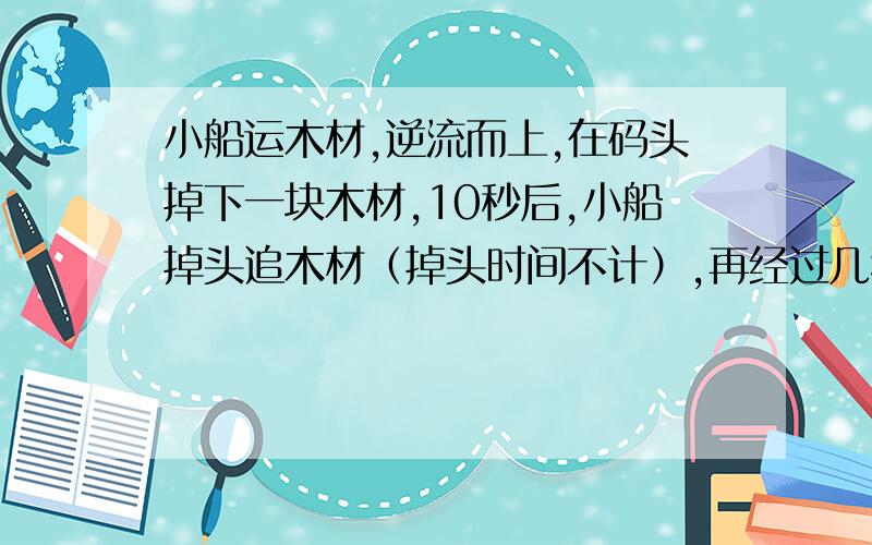 小船运木材,逆流而上,在码头掉下一块木材,10秒后,小船掉头追木材（掉头时间不计）,再经过几秒才能追