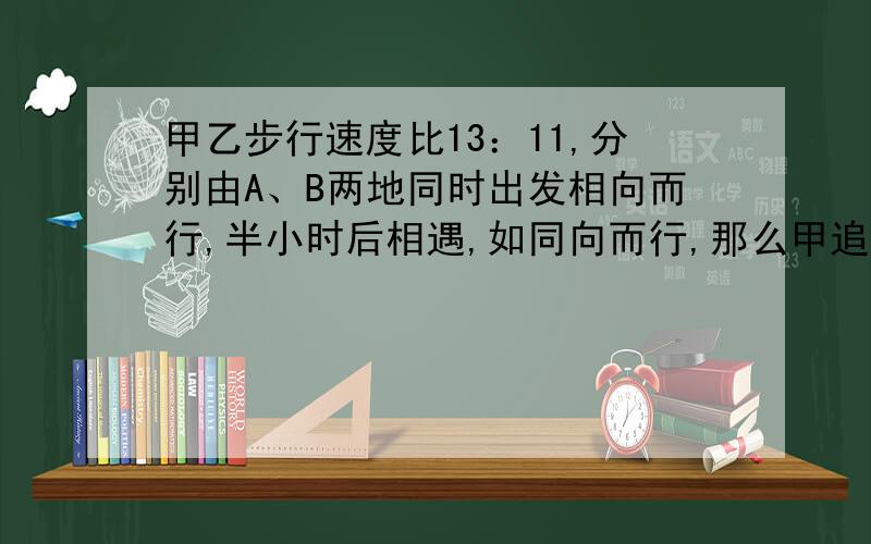 甲乙步行速度比13：11,分别由A、B两地同时出发相向而行,半小时后相遇,如同向而行,那么甲追上乙要几小