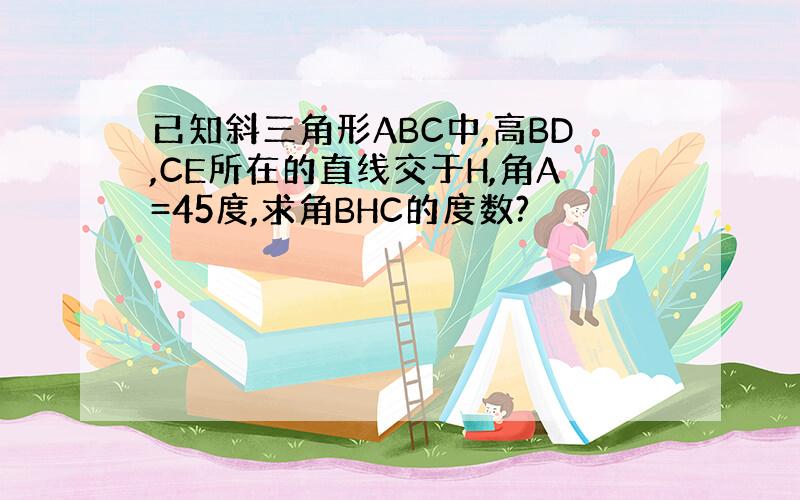 已知斜三角形ABC中,高BD,CE所在的直线交于H,角A=45度,求角BHC的度数?