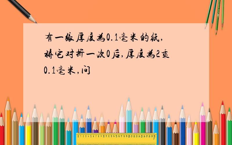 有一张厚度为0.1毫米的纸,将它对折一次0后,厚度为2乘0.1毫米,问