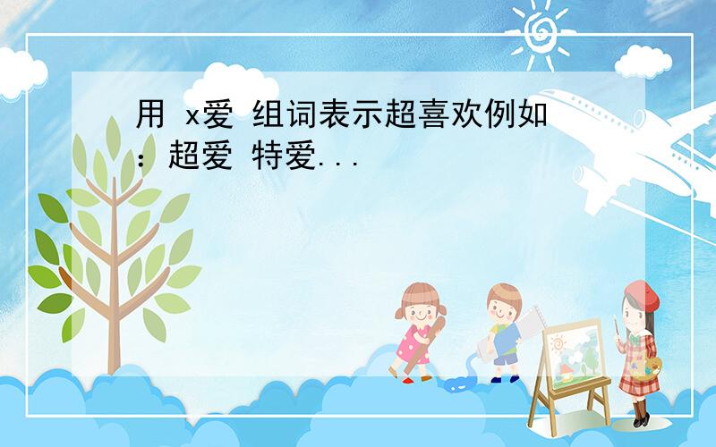 用 x爱 组词表示超喜欢例如：超爱 特爱...