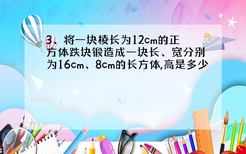 3、将一块棱长为12cm的正方体跌块锻造成一块长、宽分别为16cm、8cm的长方体,高是多少