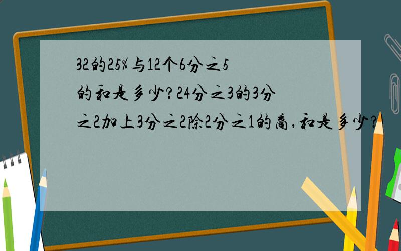 32的25%与12个6分之5的和是多少?24分之3的3分之2加上3分之2除2分之1的商,和是多少?