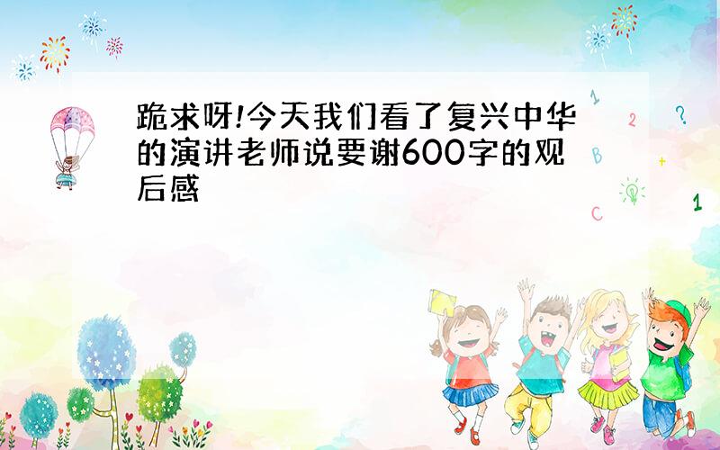 跪求呀!今天我们看了复兴中华的演讲老师说要谢600字的观后感