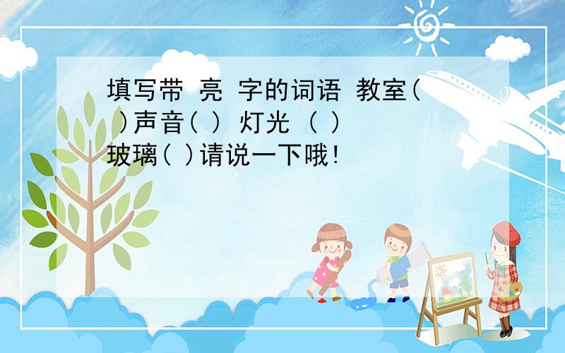 填写带 亮 字的词语 教室( )声音( ) 灯光 ( )玻璃( )请说一下哦!