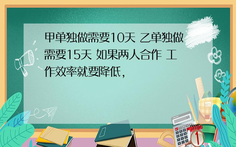 甲单独做需要10天 乙单独做需要15天 如果两人合作 工作效率就要降低,