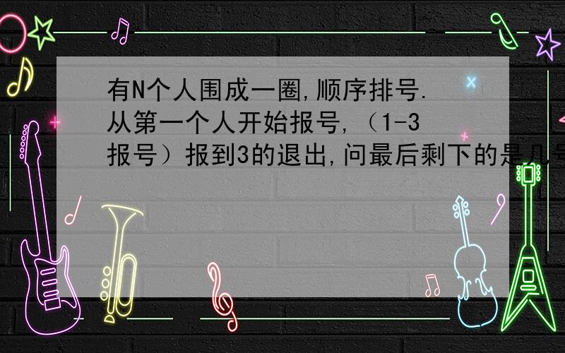 有N个人围成一圈,顺序排号.从第一个人开始报号,（1-3报号）报到3的退出,问最后剩下的是几号?