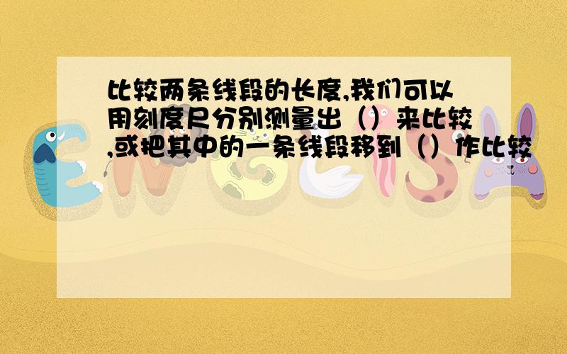 比较两条线段的长度,我们可以用刻度尺分别测量出（）来比较,或把其中的一条线段移到（）作比较