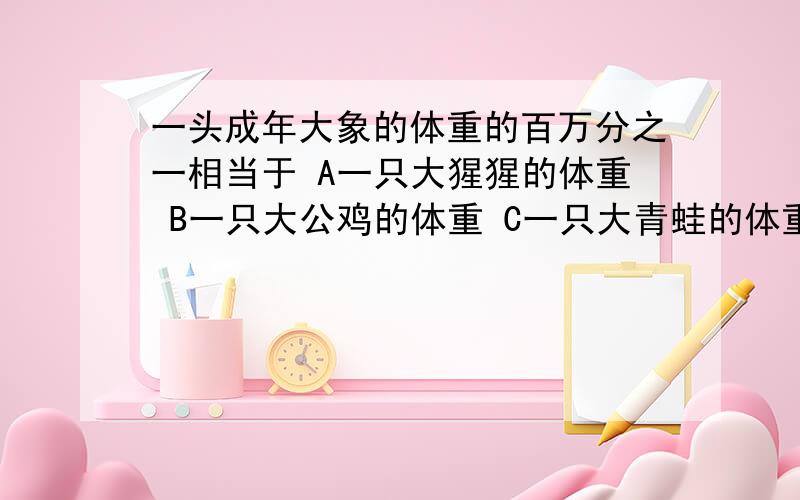 一头成年大象的体重的百万分之一相当于 A一只大猩猩的体重 B一只大公鸡的体重 C一只大青蛙的体重 D一只蜜