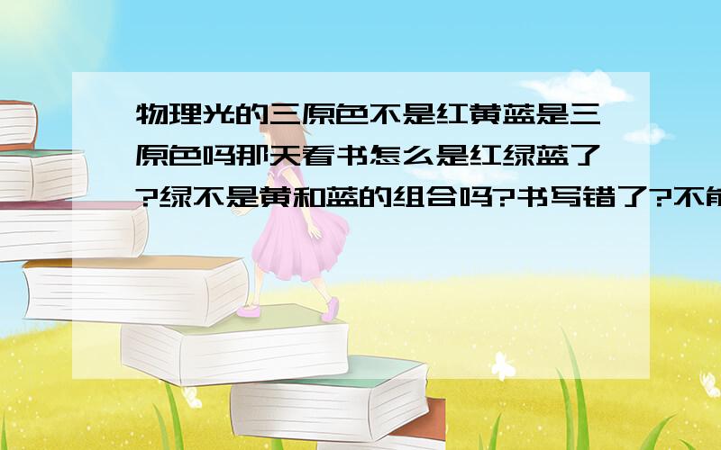 物理光的三原色不是红黄蓝是三原色吗那天看书怎么是红绿蓝了?绿不是黄和蓝的组合吗?书写错了?不能吧.到底咋回事?物理的和平