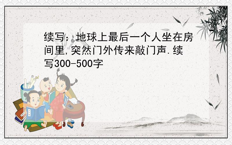 续写：地球上最后一个人坐在房间里,突然门外传来敲门声.续写300-500字