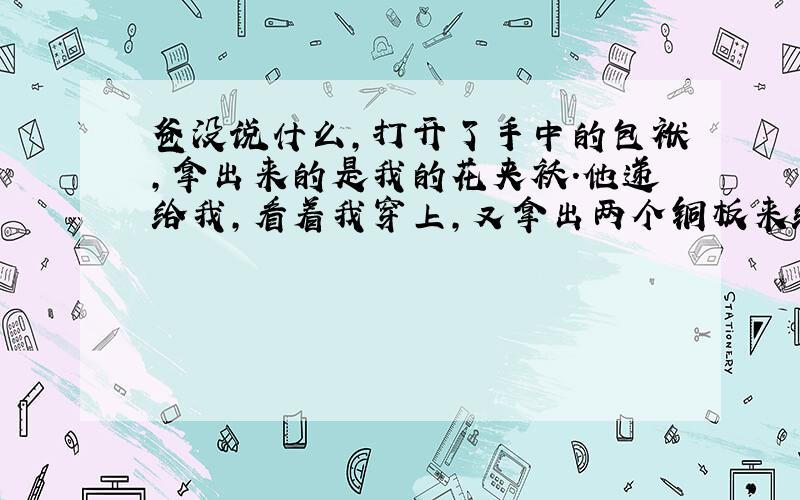 爸没说什么,打开了手中的包袱,拿出来的是我的花夹袄.他递给我,看着我穿上,又拿出两个铜板来给我.